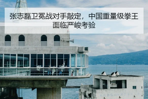 张志磊卫冕战对手敲定，中国重量级拳王面临严峻考验