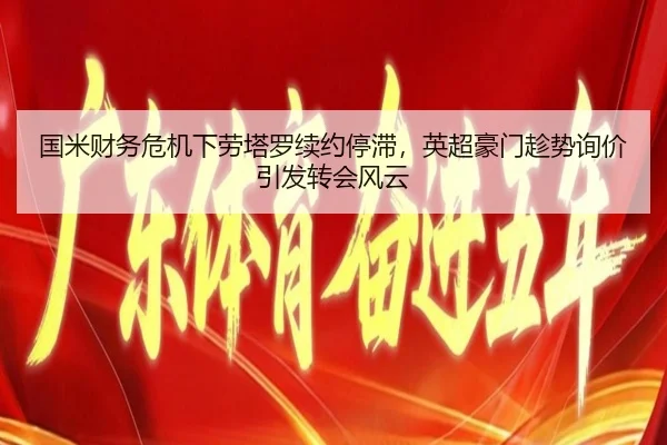 国米财务危机下劳塔罗续约停滞，英超豪门趁势询价引发转会风云