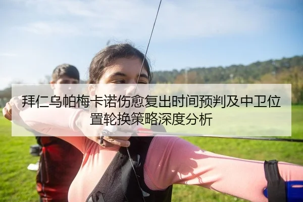 拜仁乌帕梅卡诺伤愈复出时间预判及中卫位置轮换策略深度分析